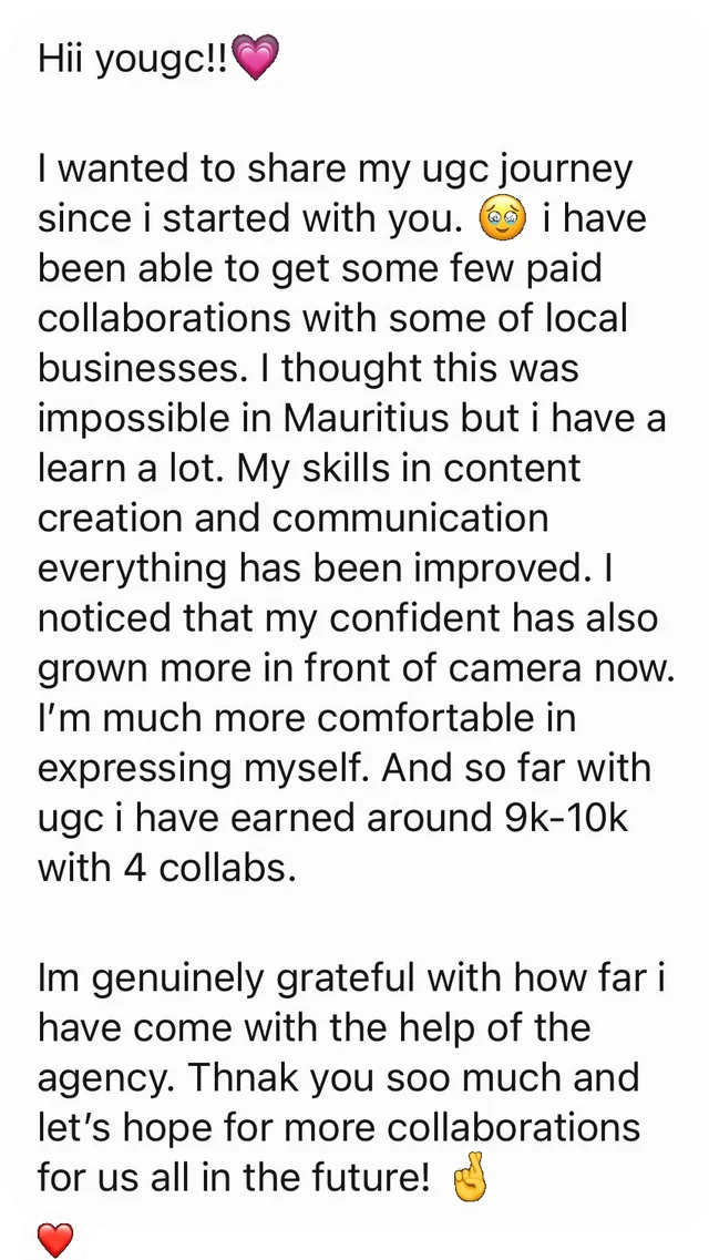 Hii yougc!!💗 I wanted to share my ugc journey since i started with you. 🥹 i have been able to get some few paid collaborations with some of local businesses. I thought this was impossible in Mauritius but i have a learn a lot. My skills in content creation and communication everything has been improved. I noticed that my confident has also grown more in front of camera now. I’m much more comfortable in expressing myself. And so far with ugc i have earned around 9k-10k with 4 collabs. Im genuinely grateful with how far i have come with the help of the agency. Thnak you soo much and let’s hope for more collaborations for us all in the future! 🤞